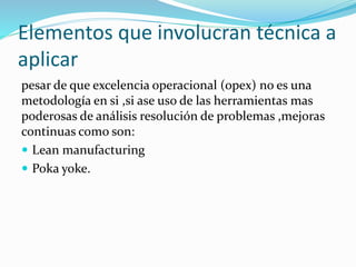 Elementos que involucran técnica a
aplicar
pesar de que excelencia operacional (opex) no es una
metodología en si ,si ase uso de las herramientas mas
poderosas de análisis resolución de problemas ,mejoras
continuas como son:
 Lean manufacturing
 Poka yoke.
 