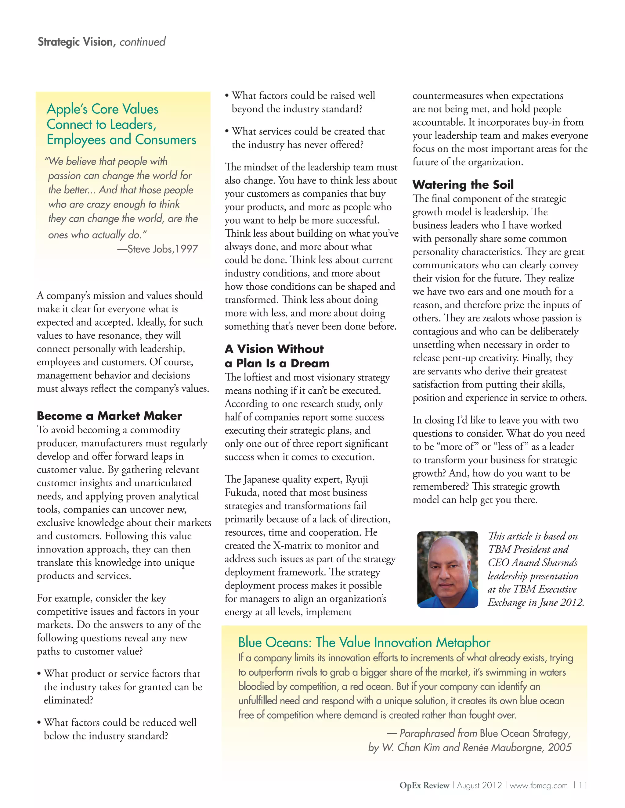 Strategic Vision, continued



                                            •  hat factors could be raised well
                                              W                                              countermeasures when expectations
  Apple’s Core Values                         beyond the industry standard?                  are not being met, and hold people
  Connect to Leaders,                                                                        accountable. It incorporates buy-in from
                                            •  hat services could be created that
                                              W                                              your leadership team and makes everyone
  Employees and Consumers                     the industry has never offered?                focus on the most important areas for the
 “ e believe that people with
  W                                                                                          future of the organization.
                                            The mindset of the leadership team must
  passion can change the world for          also change. You have to think less about
  the better... And that those people                                                        Watering the Soil
                                            your customers as companies that buy             The final component of the strategic
  who are crazy enough to think             your products, and more as people who            growth model is leadership. The
  they can change the world, are the        you want to help be more successful.             business leaders who I have worked
  ones who actually do.”                    Think less about building on what you’ve         with personally share some common
                 —Steve Jobs,1997           always done, and more about what                 personality characteristics. They are great
                                            could be done. Think less about current          communicators who can clearly convey
                                            industry conditions, and more about              their vision for the future. They realize
                                            how those conditions can be shaped and           we have two ears and one mouth for a
A company’s mission and values should       transformed. Think less about doing
make it clear for everyone what is                                                           reason, and therefore prize the inputs of
                                            more with less, and more about doing             others. They are zealots whose passion is
expected and accepted. Ideally, for such    something that’s never been done before.
values to have resonance, they will                                                          contagious and who can be deliberately
connect personally with leadership,         A Vision Without                                 unsettling when necessary in order to
employees and customers. Of course,                                                          release pent-up creativity. Finally, they
                                            a Plan Is a Dream
management behavior and decisions                                                            are servants who derive their greatest
                                            The loftiest and most visionary strategy
must always reflect the company’s values.                                                    satisfaction from putting their skills,
                                            means nothing if it can’t be executed.
                                                                                             position and experience in service to others.
                                            According to one research study, only
Become a Market Maker                       half of companies report some success            In closing I’d like to leave you with two
To avoid becoming a commodity               executing their strategic plans, and             questions to consider. What do you need
producer, manufacturers must regularly      only one out of three report significant         to be “more of ” or “less of ” as a leader
develop and offer forward leaps in          success when it comes to execution.              to transform your business for strategic
customer value. By gathering relevant                                                        growth? And, how do you want to be
customer insights and unarticulated         The Japanese quality expert, Ryuji
                                                                                             remembered? This strategic growth
needs, and applying proven analytical       Fukuda, noted that most business
                                                                                             model can help get you there.
tools, companies can uncover new,           strategies and transformations fail
exclusive knowledge about their markets     primarily because of a lack of direction,
and customers. Following this value         resources, time and cooperation. He                                 This article is based on
innovation approach, they can then          created the X-matrix to monitor and                                 TBM President and
translate this knowledge into unique        address such issues as part of the strategy                         CEO Anand Sharma’s
products and services.                      deployment framework. The strategy                                  leadership presentation
                                            deployment process makes it possible                                at the TBM Executive
For example, consider the key               for managers to align an organization’s                             Exchange in June 2012.
competitive issues and factors in your      energy at all levels, implement
markets. Do the answers to any of the
following questions reveal any new
                                               Blue Oceans: The Value Innovation Metaphor
paths to customer value?
                                               If a company limits its innovation efforts to increments of what already exists, trying
•  hat product or service factors that
  W                                            to outperform rivals to grab a bigger share of the market, it’s swimming in waters
  the industry takes for granted can be        bloodied by competition, a red ocean. But if your company can identify an
  eliminated?                                  unfulfilled need and respond with a unique solution, it creates its own blue ocean
                                               free of competition where demand is created rather than fought over.
•  hat factors could be reduced well
  W
  below the industry standard?                                                     — Paraphrased from Blue Ocean Strategy,
                                                                                by W. Chan Kim and Renée Mauborgne, 2005


                                                                                          OpEx Review | August 2012 | www.tbmcg.com | 11
 