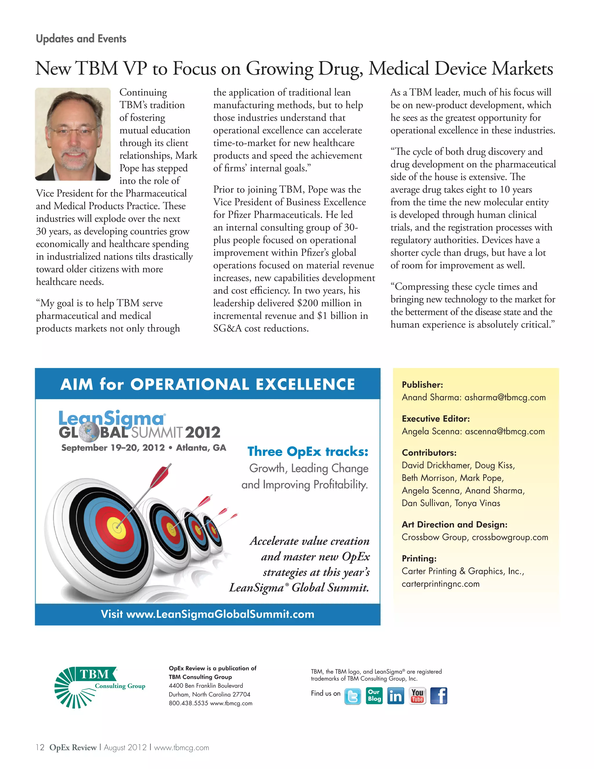 Updates and Events


New TBM VP to Focus on Growing Drug, Medical Device Markets
                      Continuing                    the application of traditional lean                   As a TBM leader, much of his focus will
                      TBM’s tradition               manufacturing methods, but to help                    be on new-product development, which
                      of fostering                  those industries understand that                      he sees as the greatest opportunity for
                      mutual education              operational excellence can accelerate                 operational excellence in these industries.
                      through its client            time-to-market for new healthcare
                      relationships, Mark           products and speed the achievement                    “The cycle of both drug discovery and
                      Pope has stepped              of firms’ internal goals.”                            drug development on the pharmaceutical
                      into the role of                                                                    side of the house is extensive. The
Vice President for the Pharmaceutical               Prior to joining TBM, Pope was the                    average drug takes eight to 10 years
and Medical Products Practice. These                Vice President of Business Excellence                 from the time the new molecular entity
industries will explode over the next               for Pfizer Pharmaceuticals. He led                    is developed through human clinical
30 years, as developing countries grow              an internal consulting group of 30-                   trials, and the registration processes with
economically and healthcare spending                plus people focused on operational                    regulatory authorities. Devices have a
in industrialized nations tilts drastically         improvement within Pfizer’s global                    shorter cycle than drugs, but have a lot
toward older citizens with more                     operations focused on material revenue                of room for improvement as well.
healthcare needs.                                   increases, new capabilities development
                                                    and cost efficiency. In two years, his                “Compressing these cycle times and
“My goal is to help TBM serve                       leadership delivered $200 million in                  bringing new technology to the market for
pharmaceutical and medical                          incremental revenue and $1 billion in                 the betterment of the disease state and the
products markets not only through                   SGA cost reductions.                                 human experience is absolutely critical.”




      AIM for OPERATIONAL EXCELLENCE                                                                          Publisher:
                                                                                                              Anand Sharma: asharma@tbmcg.com

                                 ®                                                                            Executive Editor:
                                                                                                              Angela Scenna: ascenna@tbmcg.com
      September 19–20, 2012 • Atlanta, GA
                                                                Three OpEx tracks:                            Contributors:
                                                               Growth, Leading Change                         David Drickhamer, Doug Kiss,
                                                                                                              Beth Morrison, Mark Pope,
                                                              and Improving Profitability.                    Angela Scenna, Anand Sharma,
                                                                                                              Dan Sullivan, Tonya Vinas

                                                                                                              Art Direction and Design:
                                                                                                              Crossbow Group, crossbowgroup.com
                                                              Accelerate value creation
                                                                and master new OpEx                           Printing:
                                                                strategies at this year’s                     Carter Printing  Graphics, Inc.,
                                                                                                              carterprintingnc.com
                                                          LeanSigma® Global Summit.

                 Visit www.LeanSigmaGlobalSummit.com



                                     OpEx Review is a publication of
                                                                             TBM, the TBM logo, and LeanSigma® are registered
                                     TBM Consulting Group                    trademarks of TBM Consulting Group, Inc.
                                     4400 Ben Franklin Boulevard
                                     Durham, North Carolina 27704            Find us on          Our
                                                                                                 Blog
                                     800.438.5535 www.tbmcg.com




12 OpEx Review | August 2012 | www.tbmcg.com
 