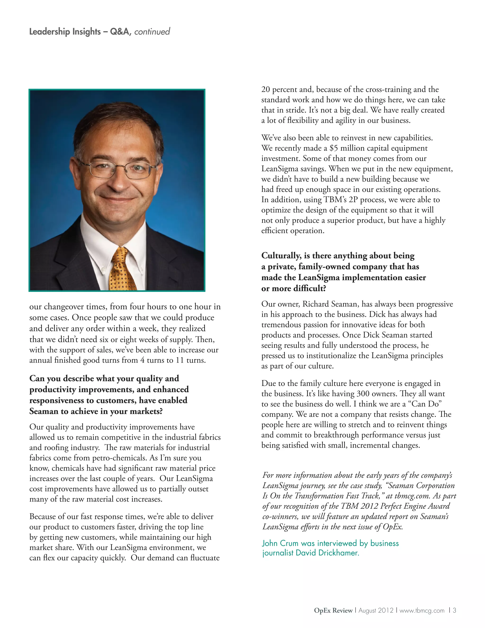 Leadership Insights – QA, continued




                                                             20 percent and, because of the cross-training and the
                                                             standard work and how we do things here, we can take
                                                             that in stride. It’s not a big deal. We have really created
                                                             a lot of flexibility and agility in our business.

                                                             We’ve also been able to reinvest in new capabilities.
                                                             We recently made a $5 million capital equipment
                                                             investment. Some of that money comes from our
                                                             LeanSigma savings. When we put in the new equipment,
                                                             we didn’t have to build a new building because we
                                                             had freed up enough space in our existing operations.
                                                             In addition, using TBM’s 2P process, we were able to
                                                             optimize the design of the equipment so that it will
                                                             not only produce a superior product, but have a highly
                                                             efficient operation.

                                                             Culturally, is there anything about being
                                                             a private, family-owned company that has
                                                             made the LeanSigma implementation easier
                                                             or more difficult?
our changeover times, from four hours to one hour in         Our owner, Richard Seaman, has always been progressive
some cases. Once people saw that we could produce            in his approach to the business. Dick has always had
and deliver any order within a week, they realized           tremendous passion for innovative ideas for both
                                                             products and processes. Once Dick Seaman started
that we didn’t need six or eight weeks of supply. Then,
                                                             seeing results and fully understood the process, he
with the support of sales, we’ve been able to increase our
                                                             pressed us to institutionalize the LeanSigma principles
annual finished good turns from 4 turns to 11 turns.
                                                             as part of our culture.
Can you describe what your quality and
                                                             Due to the family culture here everyone is engaged in
productivity improvements, and enhanced                      the business. It’s like having 300 owners. They all want
responsiveness to customers, have enabled                    to see the business do well. I think we are a “Can Do”
Seaman to achieve in your markets?                           company. We are not a company that resists change. The
Our quality and productivity improvements have               people here are willing to stretch and to reinvent things
allowed us to remain competitive in the industrial fabrics   and commit to breakthrough performance versus just
and roofing industry. The raw materials for industrial       being satisfied with small, incremental changes.
fabrics come from petro-chemicals. As I’m sure you
know, chemicals have had significant raw material price
increases over the last couple of years. Our LeanSigma       For more information about the early years of the company’s
cost improvements have allowed us to partially outset        LeanSigma journey, see the case study, “Seaman Corporation
many of the raw material cost increases.                     Is On the Transformation Fast Track,” at tbmcg.com. As part
                                                             of our recognition of the TBM 2012 Perfect Engine Award
Because of our fast response times, we’re able to deliver    co-winners, we will feature an updated report on Seaman’s
our product to customers faster, driving the top line        LeanSigma efforts in the next issue of OpEx.
by getting new customers, while maintaining our high
                                                             John Crum was interviewed by business
market share. With our LeanSigma environment, we
                                                             journalist David Drickhamer.
can flex our capacity quickly. Our demand can fluctuate




                                                                             OpEx Review | August 2012 | www.tbmcg.com | 3
 