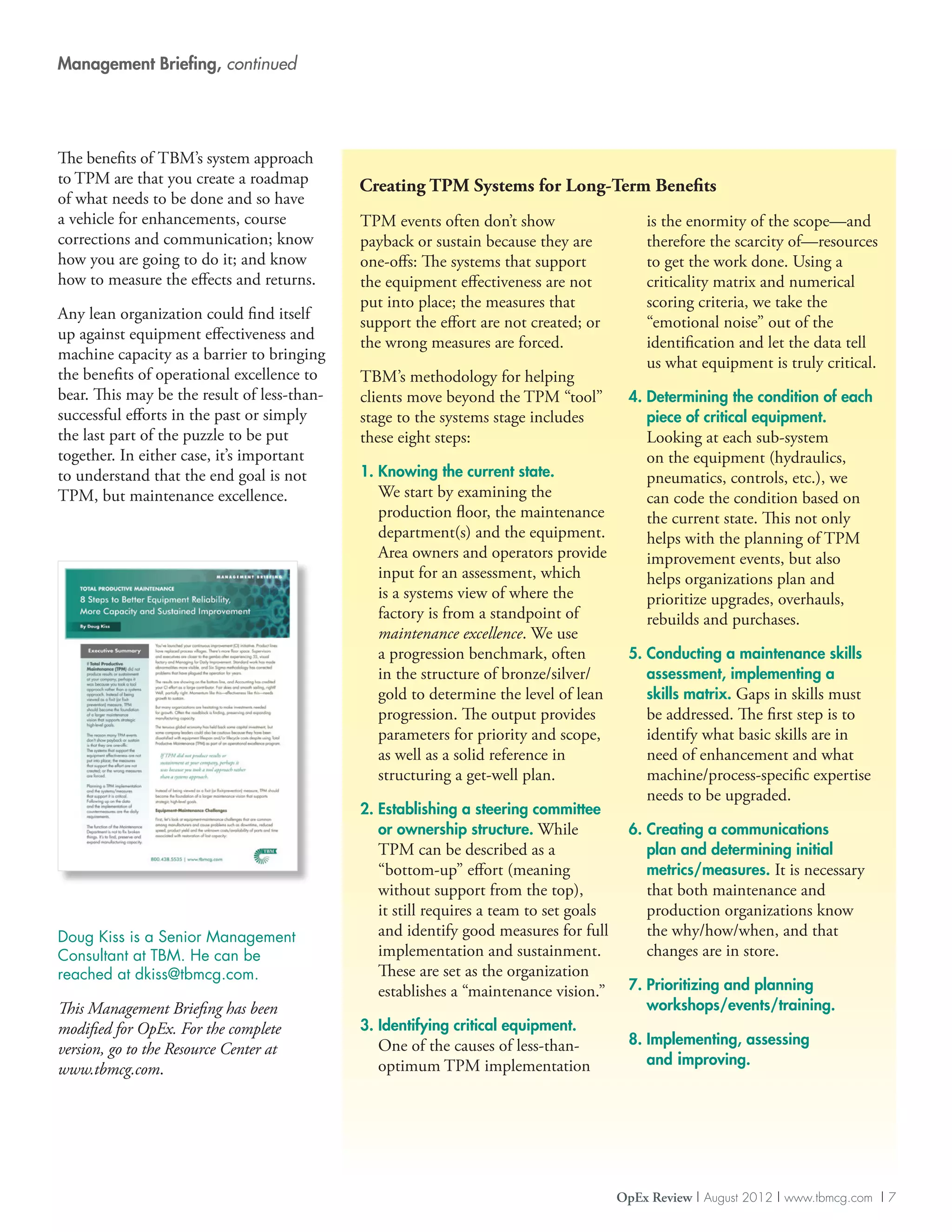 Management Briefing, continued




The benefits of TBM’s system approach
to TPM are that you create a roadmap         Creating TPM Systems for Long-Term Benefits
of what needs to be done and so have
a vehicle for enhancements, course           TPM events often don’t show                   is the enormity of the scope—and
corrections and communication; know          payback or sustain because they are           therefore the scarcity of—resources
how you are going to do it; and know         one-offs: The systems that support            to get the work done. Using a
how to measure the effects and returns.      the equipment effectiveness are not           criticality matrix and numerical
                                             put into place; the measures that             scoring criteria, we take the
Any lean organization could find itself      support the effort are not created; or        “emotional noise” out of the
up against equipment effectiveness and       the wrong measures are forced.                identification and let the data tell
machine capacity as a barrier to bringing                                                  us what equipment is truly critical.
the benefits of operational excellence to    TBM’s methodology for helping
bear. This may be the result of less-than-   clients move beyond the TPM “tool”         4.  etermining the condition of each
                                                                                           D
successful efforts in the past or simply     stage to the systems stage includes           piece of critical equipment.
the last part of the puzzle to be put        these eight steps:                            Looking at each sub-system
together. In either case, it’s important                                                   on the equipment (hydraulics,
to understand that the end goal is not       1.  nowing the current state.
                                                K                                          pneumatics, controls, etc.), we
TPM, but maintenance excellence.               We start by examining the                   can code the condition based on
                                               production floor, the maintenance           the current state. This not only
                                               department(s) and the equipment.            helps with the planning of TPM
                                               Area owners and operators provide           improvement events, but also
                                               input for an assessment, which              helps organizations plan and
                                               is a systems view of where the              prioritize upgrades, overhauls,
                                               factory is from a standpoint of             rebuilds and purchases.
                                               maintenance excellence. We use
                                               a progression benchmark, often           5.  onducting a maintenance skills
                                                                                           C
                                               in the structure of bronze/silver/          assessment, implementing a
                                               gold to determine the level of lean         skills matrix. Gaps in skills must
                                               progression. The output provides            be addressed. The first step is to
                                               parameters for priority and scope,          identify what basic skills are in
                                               as well as a solid reference in             need of enhancement and what
                                               structuring a get-well plan.                machine/process-specific expertise
                                                                                           needs to be upgraded.
                                             2.  stablishing a steering committee
                                                E
                                                or ownership structure. While           6.  reating a communications
                                                                                           C
                                               TPM can be described as a                   plan and determining initial
                                               “bottom-up” effort (meaning                 metrics/measures. It is necessary
                                               without support from the top),              that both maintenance and
                                               it still requires a team to set goals       production organizations know
Doug Kiss is a Senior Management               and identify good measures for full         the why/how/when, and that
Consultant at TBM. He can be                   implementation and sustainment.             changes are in store.
reached at dkiss@tbmcg.com.                    These are set as the organization
                                               establishes a “maintenance vision.”      7.  rioritizing and planning
                                                                                           P
This Management Briefing has been                                                          workshops/events/training.
modified for OpEx. For the complete          3. dentifying critical equipment.
                                                I
                                               One of the causes of less-than-          8. mplementing, assessing
                                                                                           I
version, go to the Resource Center at
                                               optimum TPM implementation                  and improving.
www.tbmcg.com.




                                                                                       OpEx Review | August 2012 | www.tbmcg.com | 7
 