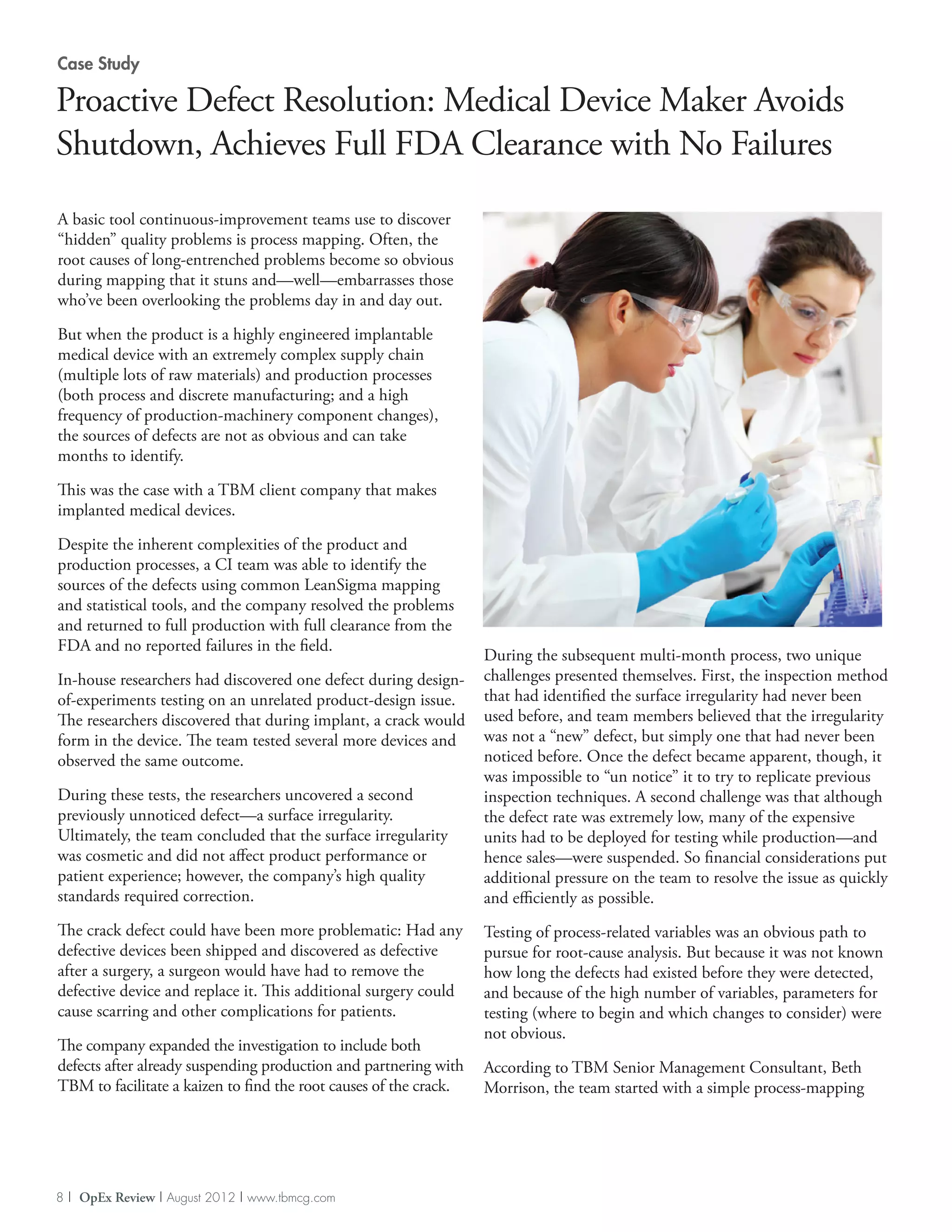 Case Study

Proactive Defect Resolution: Medical Device Maker Avoids
Shutdown, Achieves Full FDA Clearance with No Failures
A basic tool continuous-improvement teams use to discover
“hidden” quality problems is process mapping. Often, the
root causes of long-entrenched problems become so obvious
during mapping that it stuns and—well—embarrasses those
who’ve been overlooking the problems day in and day out.

But when the product is a highly engineered implantable
medical device with an extremely complex supply chain
(multiple lots of raw materials) and production processes
(both process and discrete manufacturing; and a high
frequency of production-machinery component changes),
the sources of defects are not as obvious and can take
months to identify.

This was the case with a TBM client company that makes
implanted medical devices.

Despite the inherent complexities of the product and
production processes, a CI team was able to identify the
sources of the defects using common LeanSigma mapping
and statistical tools, and the company resolved the problems
and returned to full production with full clearance from the
FDA and no reported failures in the field.
                                                                   During the subsequent multi-month process, two unique
In-house researchers had discovered one defect during design-      challenges presented themselves. First, the inspection method
of-experiments testing on an unrelated product-design issue.       that had identified the surface irregularity had never been
The researchers discovered that during implant, a crack would      used before, and team members believed that the irregularity
form in the device. The team tested several more devices and       was not a “new” defect, but simply one that had never been
observed the same outcome.                                         noticed before. Once the defect became apparent, though, it
                                                                   was impossible to “un notice” it to try to replicate previous
During these tests, the researchers uncovered a second             inspection techniques. A second challenge was that although
previously unnoticed defect—a surface irregularity.                the defect rate was extremely low, many of the expensive
Ultimately, the team concluded that the surface irregularity       units had to be deployed for testing while production—and
was cosmetic and did not affect product performance or             hence sales—were suspended. So financial considerations put
patient experience; however, the company’s high quality            additional pressure on the team to resolve the issue as quickly
standards required correction.                                     and efficiently as possible.
The crack defect could have been more problematic: Had any         Testing of process-related variables was an obvious path to
defective devices been shipped and discovered as defective         pursue for root-cause analysis. But because it was not known
after a surgery, a surgeon would have had to remove the            how long the defects had existed before they were detected,
defective device and replace it. This additional surgery could     and because of the high number of variables, parameters for
cause scarring and other complications for patients.               testing (where to begin and which changes to consider) were
                                                                   not obvious.
The company expanded the investigation to include both
defects after already suspending production and partnering with    According to TBM Senior Management Consultant, Beth
TBM to facilitate a kaizen to find the root causes of the crack.   Morrison, the team started with a simple process-mapping




8 | OpEx Review | August 2012 | www.tbmcg.com
 