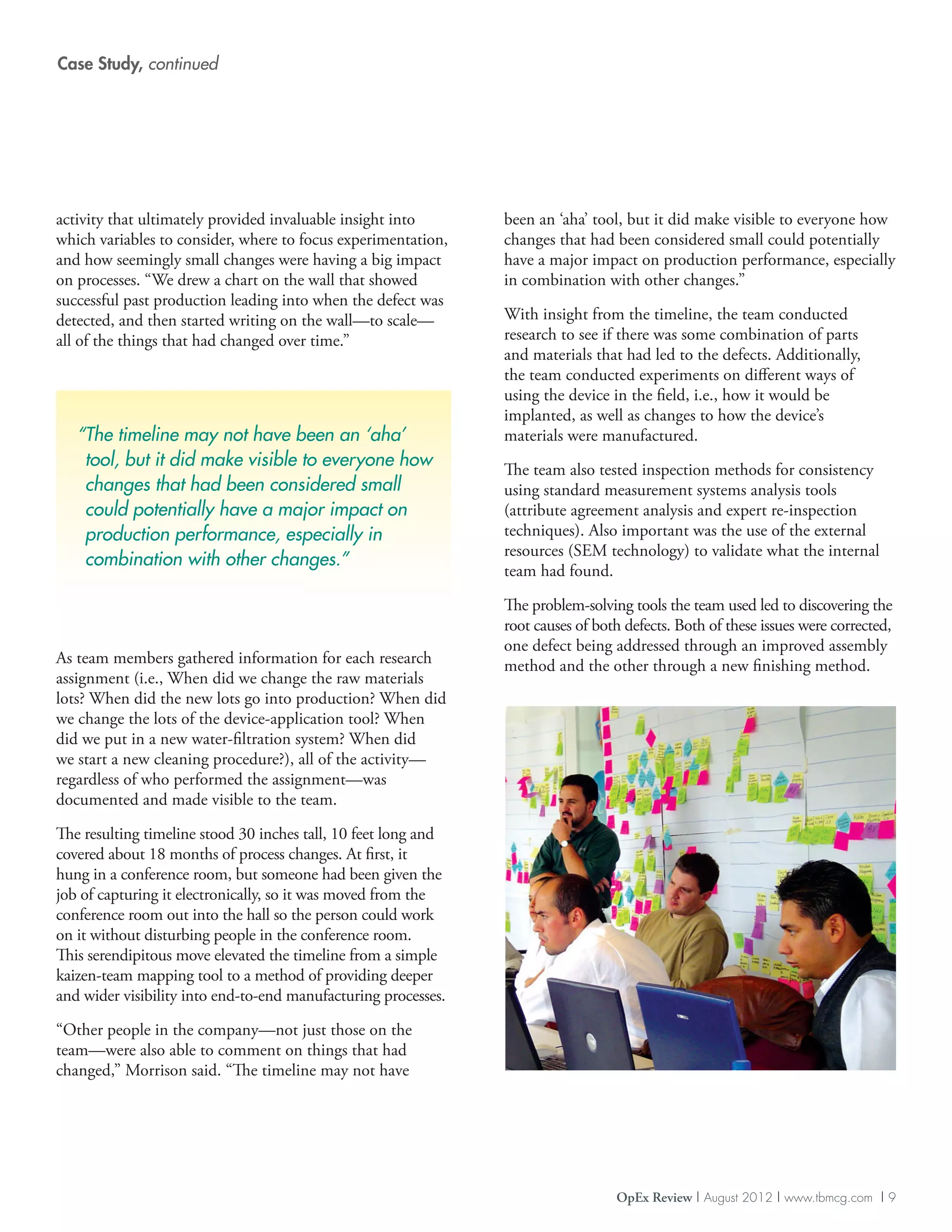 Case Study, continued




activity that ultimately provided invaluable insight into       been an ‘aha’ tool, but it did make visible to everyone how
which variables to consider, where to focus experimentation,    changes that had been considered small could potentially
and how seemingly small changes were having a big impact        have a major impact on production performance, especially
on processes. “We drew a chart on the wall that showed          in combination with other changes.”
successful past production leading into when the defect was
detected, and then started writing on the wall—to scale—        With insight from the timeline, the team conducted
all of the things that had changed over time.”                  research to see if there was some combination of parts
                                                                and materials that had led to the defects. Additionally,
                                                                the team conducted experiments on different ways of
                                                                using the device in the field, i.e., how it would be
                                                                implanted, as well as changes to how the device’s
   “ timeline may not have been an ‘aha’
    The                                                         materials were manufactured.
    tool, but it did make visible to everyone how               The team also tested inspection methods for consistency
    changes that had been considered small                      using standard measurement systems analysis tools
    could potentially have a major impact on                    (attribute agreement analysis and expert re-inspection
    production performance, especially in                       techniques). Also important was the use of the external
                                                                resources (SEM technology) to validate what the internal
    combination with other changes.”
                                                                team had found.

                                                                The problem-solving tools the team used led to discovering the
                                                                root causes of both defects. Both of these issues were corrected,
                                                                one defect being addressed through an improved assembly
As team members gathered information for each research          method and the other through a new finishing method.
assignment (i.e., When did we change the raw materials
lots? When did the new lots go into production? When did
we change the lots of the device-application tool? When
did we put in a new water-filtration system? When did
we start a new cleaning procedure?), all of the activity—
regardless of who performed the assignment—was
documented and made visible to the team.

The resulting timeline stood 30 inches tall, 10 feet long and
covered about 18 months of process changes. At first, it
hung in a conference room, but someone had been given the
job of capturing it electronically, so it was moved from the
conference room out into the hall so the person could work
on it without disturbing people in the conference room.
This serendipitous move elevated the timeline from a simple
kaizen-team mapping tool to a method of providing deeper
and wider visibility into end-to-end manufacturing processes.
“Other people in the company—not just those on the
team—were also able to comment on things that had
changed,” Morrison said. “The timeline may not have




                                                                                  OpEx Review | August 2012 | www.tbmcg.com | 9
 