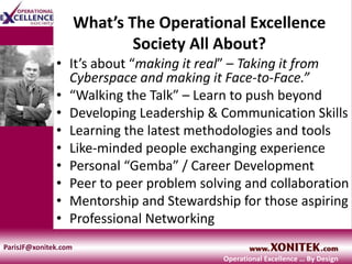 What’s The Operational Excellence
Society All About?
• It’s about “making it real” – Taking it from
Cyberspace and making it Face-to-Face.”
• “Walking the Talk” – Learn to push beyond
• Developing Leadership & Communication Skills
• Learning the latest methodologies and tools
• Like-minded people exchanging experience
• Personal “Gemba” / Career Development
• Peer to peer problem solving and collaboration
• Mentorship and Stewardship for those aspiring
• Professional Networking
ParisJF@xonitek.com
Operational Excellence … By Design
 