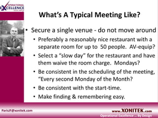 What’s A Typical Meeting Like?
• Secure a single venue - do not move around
• Preferably a reasonably nice restaurant with a
separate room for up to 50 people. AV-equip?
• Select a “slow day” for the restaurant and have
them waive the room charge. Mondays?
• Be consistent in the scheduling of the meeting,
“Every second Monday of the Month?
• Be consistent with the start-time.
• Make finding & remembering easy.
ParisJF@xonitek.com
Operational Excellence … By Design
 