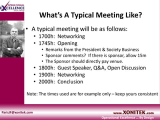 What’s A Typical Meeting Like?
• A typical meeting will be as follows:
• 1700h: Networking
• 1745h: Opening
• Remarks from the President & Society Business
• Sponsor comments? If there is sponsor, allow 15m
• The Sponsor should directly pay venue.
• 1800h: Guest Speaker, Q&A, Open Discussion
• 1900h: Networking
• 2000h: Conclusion
Note: The times used are for example only – keep yours consistent
ParisJF@xonitek.com
Operational Excellence … By Design
 