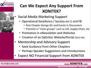 Can We Expect Any Support From
XONITEK?
• Social Media Marketing Support
• Operational Excellence / Society on LI and FB
• Post Chapter Goings-On and Events in Discussions
• Promote in “sister groups” such as LSS, Supply Chain, etc
• Promotion in eNewsletter and Websites
• Creation of an OpExSoc Website/Portal (2012-Q4)
• Mentorship and Advisory Support
• Seek Guidance from Other Chapters
• Perhaps Speaker Suggestions and Introductions
• Expect NO Financial Support from XONITEK
ParisJF@xonitek.com
Operational Excellence … By Design
 