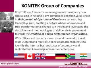 XONITEK Group of Companies
XONITEK was founded as a management consultancy firm
specializing in helping client companies and their value-chain
in their pursuit of Operational Excellence by: coaching
leadership skills; creating a culture where innovation and
true transformational change can thrive; and leveraging the
disciplines and methodologies of deliberate improvement
towards the creation of a High-Performance Organization.
With offices and resources from around the world; a real,
multi-cultural and multi-discipline approach enables us to
identify the internal best-practices of a company and
replicate that knowledge across their enterprise.
a Q4-2011
ParisJF@xonitek.com
Operational Excellence … By Design
 