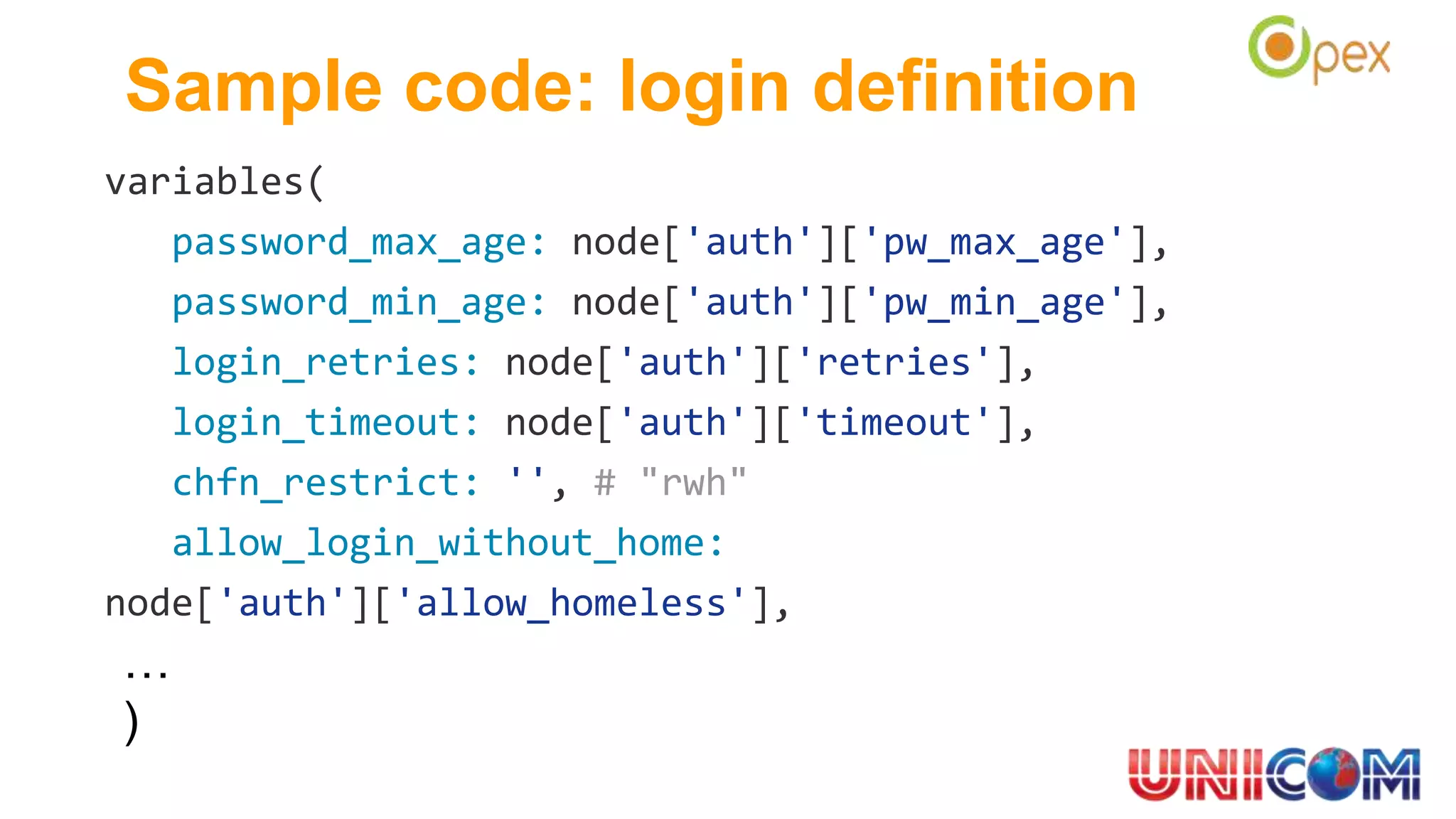 Sample code: login definition
variables(
password_max_age: node['auth']['pw_max_age'],
password_min_age: node['auth']['pw_min_age'],
login_retries: node['auth']['retries'],
login_timeout: node['auth']['timeout'],
chfn_restrict: '', # "rwh"
allow_login_without_home:
node['auth']['allow_homeless'],
…
)
 
