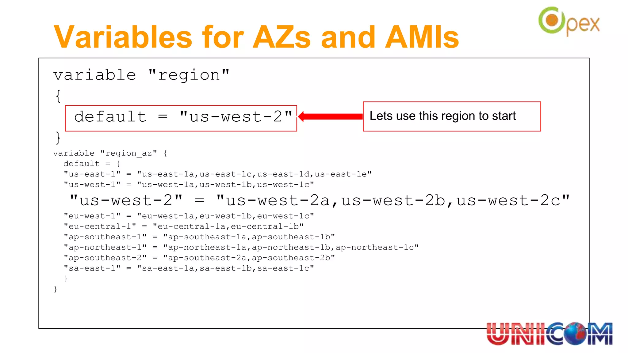 variable "region"
{
default = "us-west-2"
}
variable "region_az" {
default = {
"us-east-1" = "us-east-1a,us-east-1c,us-east-1d,us-east-1e"
"us-west-1" = "us-west-1a,us-west-1b,us-west-1c"
"us-west-2" = "us-west-2a,us-west-2b,us-west-2c"
"eu-west-1" = "eu-west-1a,eu-west-1b,eu-west-1c"
"eu-central-1" = "eu-central-1a,eu-central-1b"
"ap-southeast-1" = "ap-southeast-1a,ap-southeast-1b"
"ap-northeast-1" = "ap-northeast-1a,ap-northeast-1b,ap-northeast-1c"
"ap-southeast-2" = "ap-southeast-2a,ap-southeast-2b"
"sa-east-1" = "sa-east-1a,sa-east-1b,sa-east-1c"
}
}
Variables for AZs and AMIs
Lets use this region to start
 