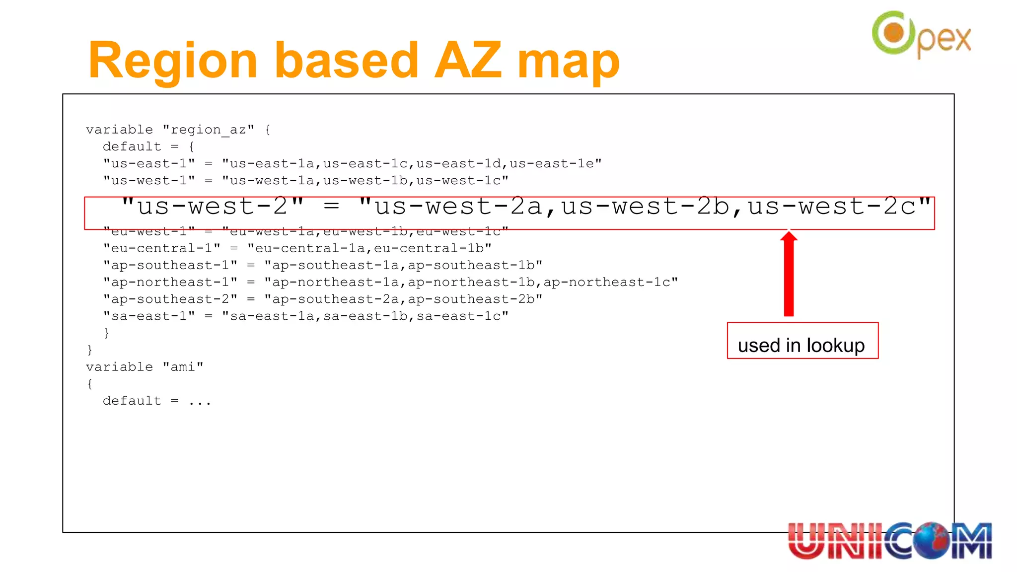 Region based AZ map
variable "region_az" {
default = {
"us-east-1" = "us-east-1a,us-east-1c,us-east-1d,us-east-1e"
"us-west-1" = "us-west-1a,us-west-1b,us-west-1c"
"us-west-2" = "us-west-2a,us-west-2b,us-west-2c"
"eu-west-1" = "eu-west-1a,eu-west-1b,eu-west-1c"
"eu-central-1" = "eu-central-1a,eu-central-1b"
"ap-southeast-1" = "ap-southeast-1a,ap-southeast-1b"
"ap-northeast-1" = "ap-northeast-1a,ap-northeast-1b,ap-northeast-1c"
"ap-southeast-2" = "ap-southeast-2a,ap-southeast-2b"
"sa-east-1" = "sa-east-1a,sa-east-1b,sa-east-1c"
}
}
variable "ami"
{
default = ...
used in lookup
 