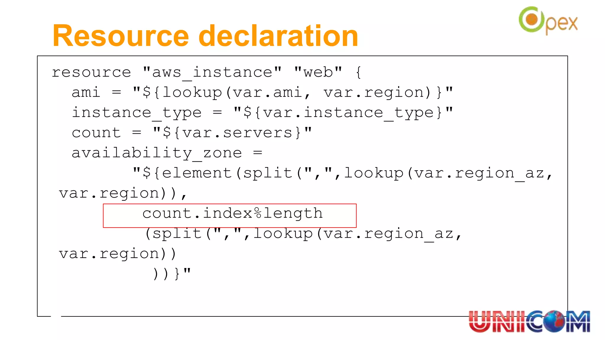 resource "aws_instance" "web" {
ami = "${lookup(var.ami, var.region)}"
instance_type = "${var.instance_type}"
count = "${var.servers}"
availability_zone =
"${element(split(",",lookup(var.region_az,
var.region)),
count.index%length
(split(",",lookup(var.region_az,
var.region))
))}"
Resource declaration
 