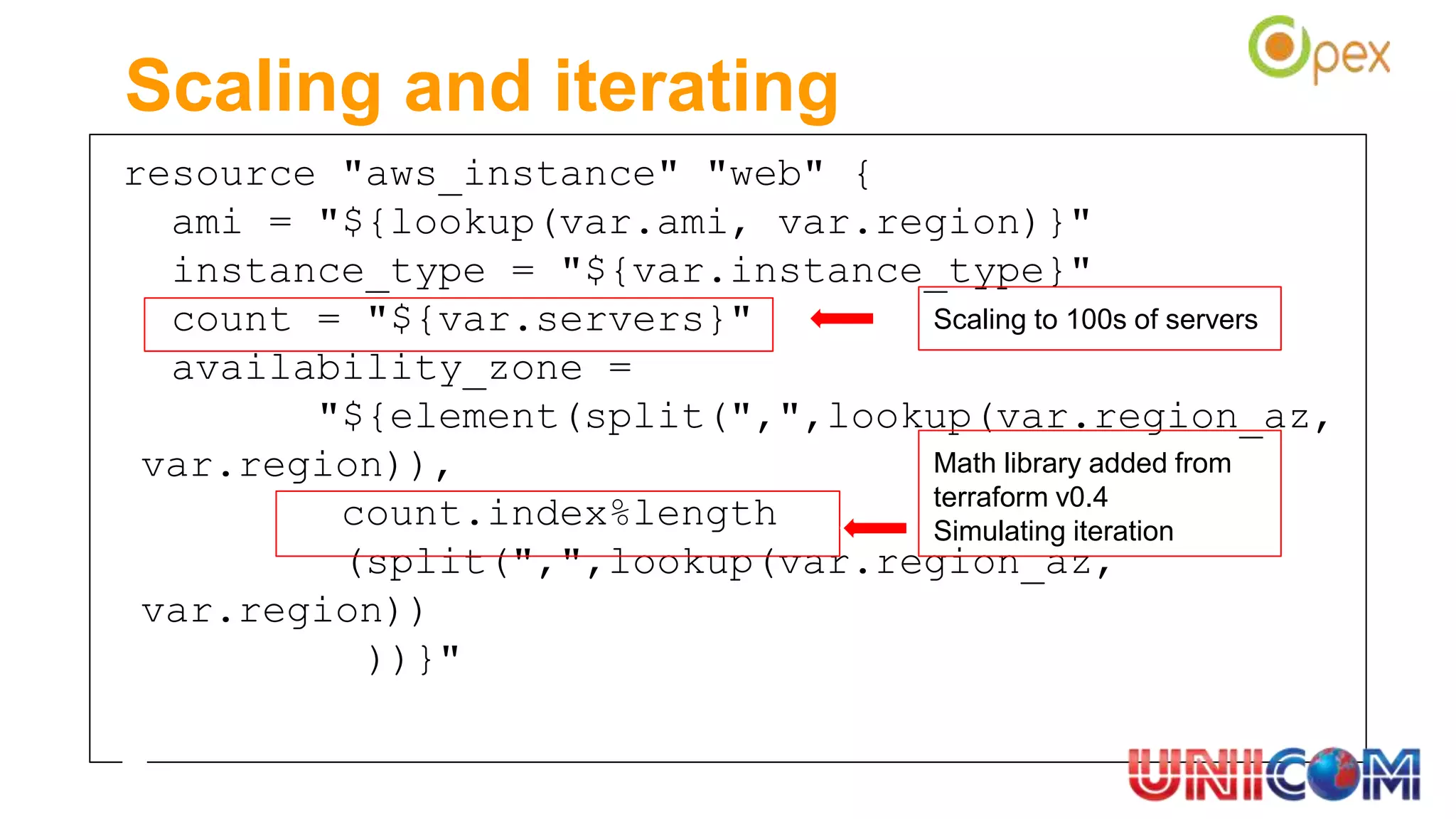 resource "aws_instance" "web" {
ami = "${lookup(var.ami, var.region)}"
instance_type = "${var.instance_type}"
count = "${var.servers}"
availability_zone =
"${element(split(",",lookup(var.region_az,
var.region)),
count.index%length
(split(",",lookup(var.region_az,
var.region))
))}"
Scaling and iterating
Math library added from
terraform v0.4
Simulating iteration
Scaling to 100s of servers
 