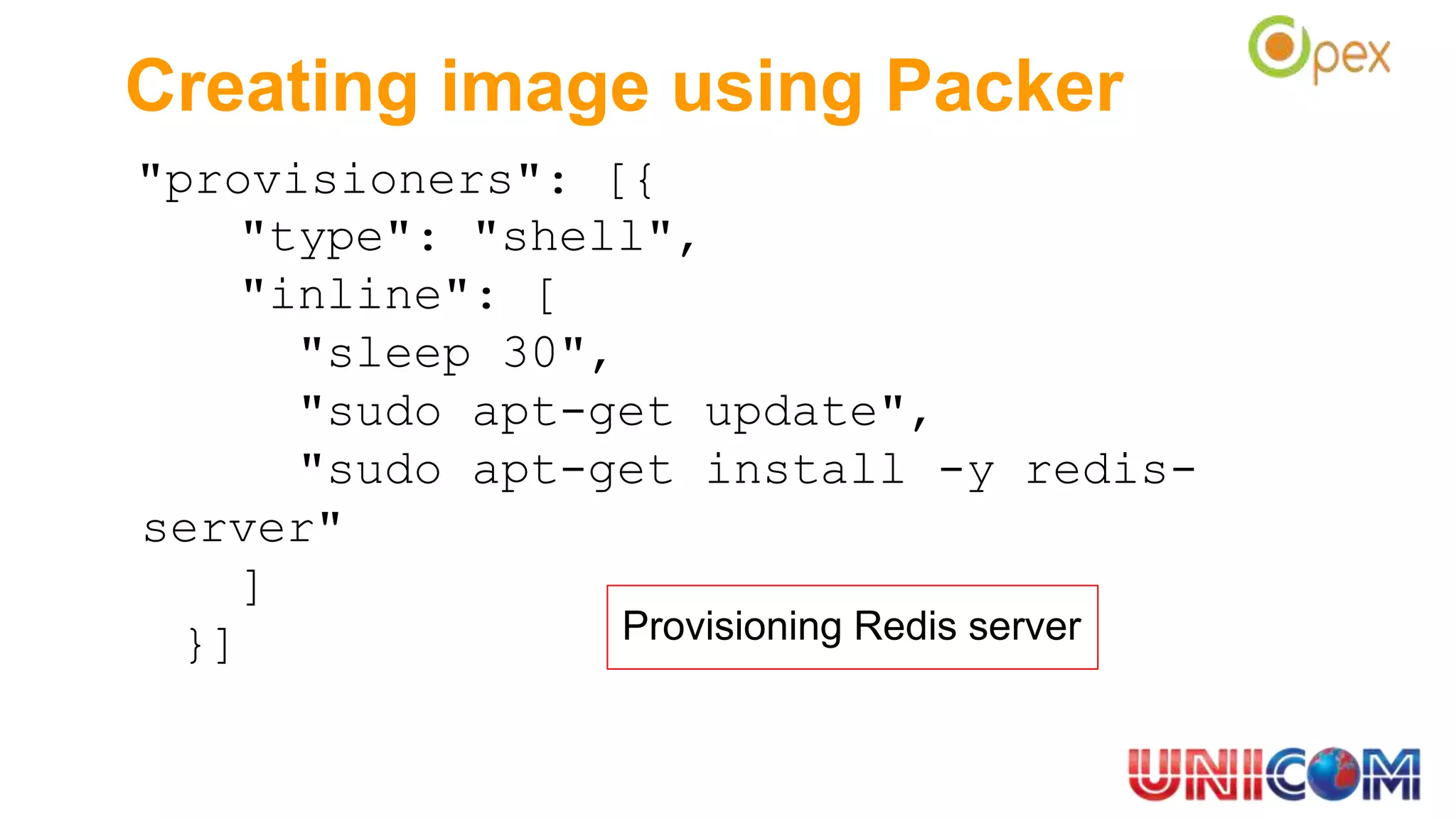 Creating image using Packer
"provisioners": [{
"type": "shell",
"inline": [
"sleep 30",
"sudo apt-get update",
"sudo apt-get install -y redis-
server"
]
}] Provisioning Redis server
 