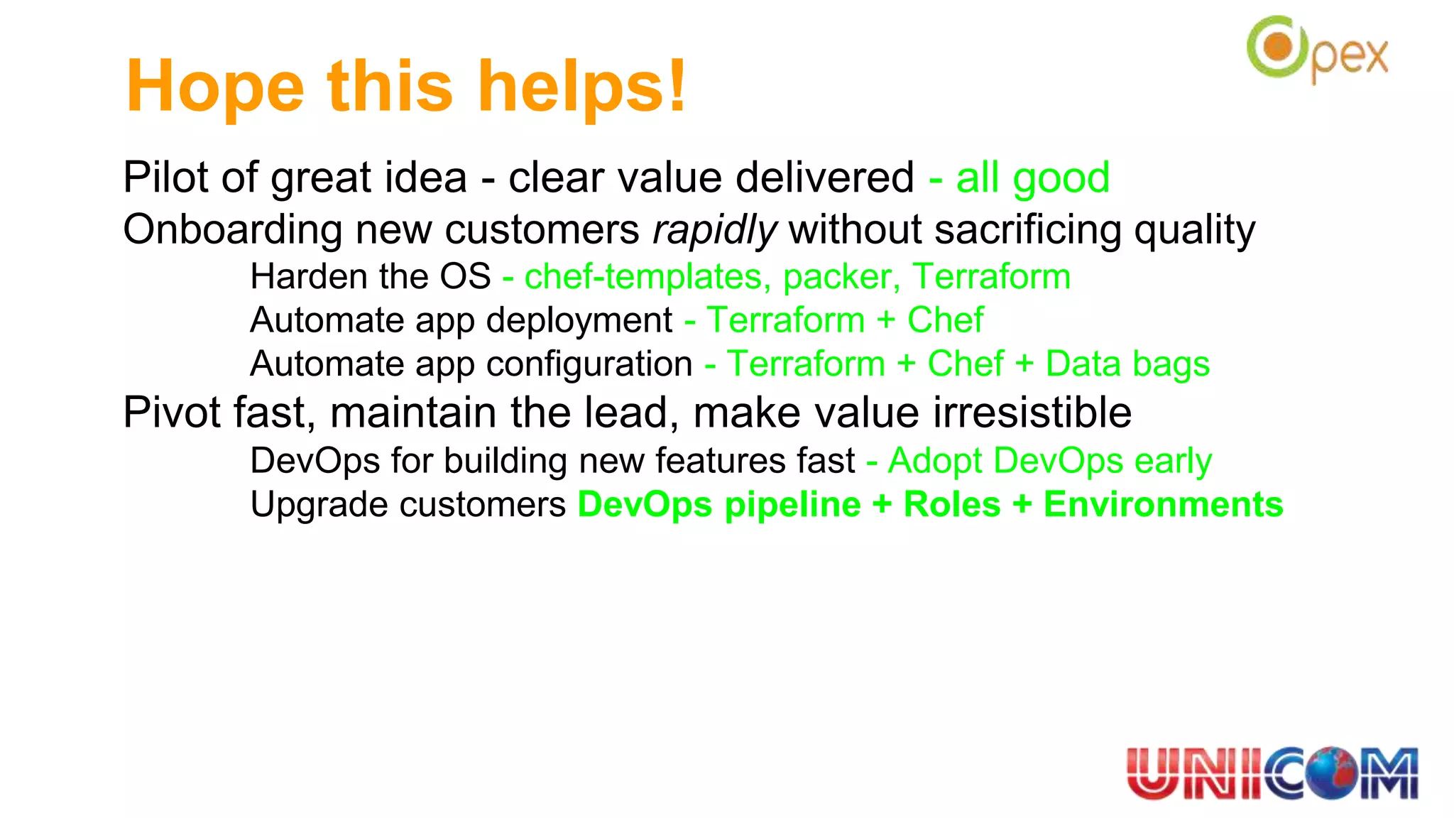 Pilot of great idea - clear value delivered - all good
Onboarding new customers rapidly without sacrificing quality
Harden the OS - chef-templates, packer, Terraform
Automate app deployment - Terraform + Chef
Automate app configuration - Terraform + Chef + Data bags
Pivot fast, maintain the lead, make value irresistible
DevOps for building new features fast - Adopt DevOps early
Upgrade customers DevOps pipeline + Roles + Environments
Hope this helps!
 