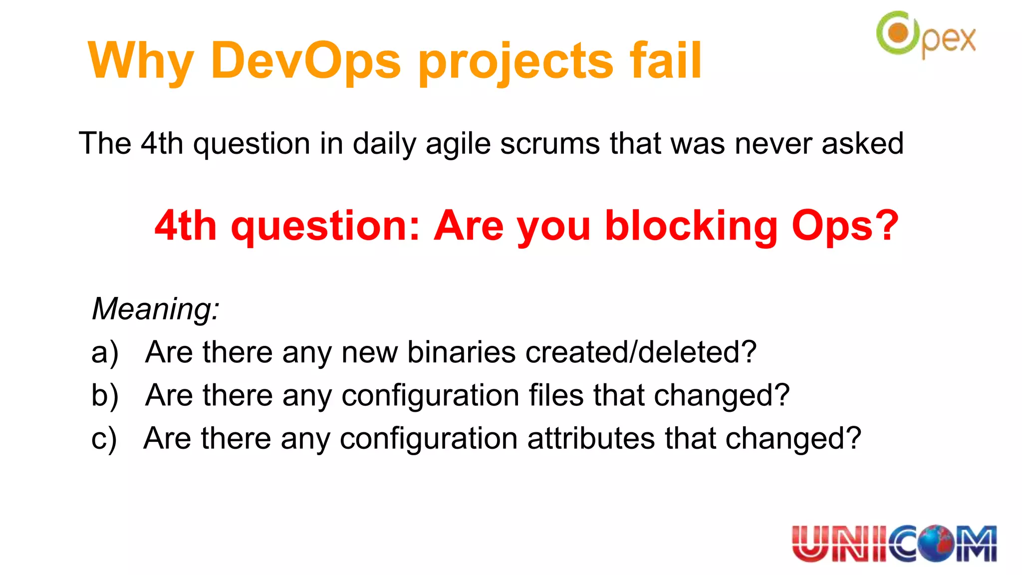 The 4th question in daily agile scrums that was never asked
4th question: Are you blocking Ops?
Meaning:
a) Are there any new binaries created/deleted?
b) Are there any configuration files that changed?
c) Are there any configuration attributes that changed?
Why DevOps projects fail
 