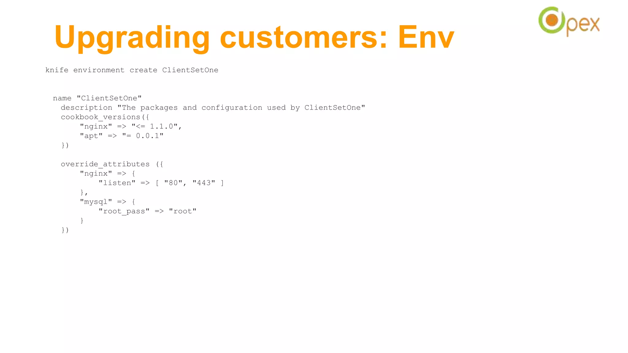 Upgrading customers: Env
knife environment create ClientSetOne
name "ClientSetOne"
description "The packages and configuration used by ClientSetOne"
cookbook_versions({
"nginx" => "<= 1.1.0",
"apt" => "= 0.0.1"
})
override_attributes ({
"nginx" => {
"listen" => [ "80", "443" ]
},
"mysql" => {
"root_pass" => "root"
}
})
 
