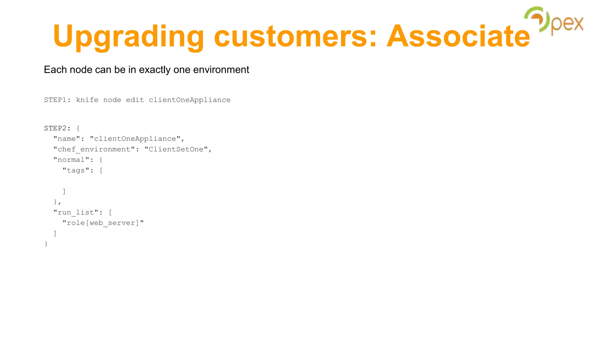 Upgrading customers: Associate
Each node can be in exactly one environment
STEP1: knife node edit clientOneAppliance
STEP2: {
"name": "clientOneAppliance",
"chef_environment": "ClientSetOne",
"normal": {
"tags": [
]
},
"run_list": [
"role[web_server]"
]
}
 