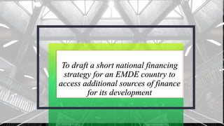 To draft a short national financing
strategy for an EMDE country to
access additional sources of finance
for its development
 