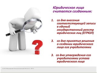 ВОПРОС Юридическое лицо считается созданным: со дня внесения соответствующей записи в единый государственный реестр юридических лиц (ЕГРЮЛ) со дня принятия решения о создании юридического лица его учредителями 3.  со дня утверждения его учредителями устава юридического лица 