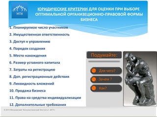 ЮРИДИЧЕСКИЕ КРИТЕРИИ  ДЛЯ ОЦЕНКИ ПРИ ВЫБОРЕ  ОПТИМАЛЬНОЙ ОРГАНИЗЕЦИОННО-ПРАВОВОЙ ФОРМЫ БИЗНЕСА 1. Планируемое число участников  2. Имущественная ответственность  3. Доступ к управлению 4. Порядок создания 5. Место нахождения 6. Размер уставного капитала 7. Затраты на регистрацию 8. Доп. регистрационные действия 9. Ликвидность вложений 10. Продажа бизнеса 11. Права на средства индивидуализации 12. Дополнительные требования 
