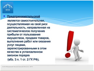 Предпринимательской   является самостоятельная, осуществляемая на свой риск деятельность, направленная на систематическое получение прибыли от пользования имуществом, продажи товаров, выполнения работ или оказания услуг лицами, зарегистрированными в этом качестве в установленном законом порядке  (абз. 3 п. 1 ст. 2 ГК РФ). 