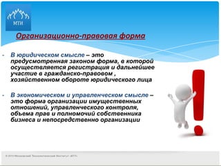 Организационно-правовая форма   В юридическом смысле  – это предусмотренная законом форма, в которой осуществляется регистрация и дальнейшее участие в гражданско-правовом , хозяйственном обороте юридического лица В экономическом и управленческом смысле  – это форма организации имущественных отношений, управленческого контроля, объема прав и полномочий собственника бизнеса и непосредственно организации 