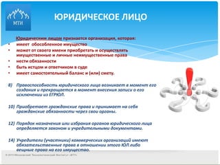 ЮРИДИЧЕСКОЕ ЛИЦО Юридическим лицом  признается организация, которая: имеет  обособленное имущество  может от своего имени приобретать и осуществлять имущественные и личные неимущественные права нести обязанности быть истцом и ответчиком в суде имеет самостоятельный баланс и (или) смету. Правоспособность юридического лица возникает в момент его создания и прекращается в момент внесения записи о его исключении из ЕГРЮЛ. Приобретает гражданские права и принимает на себя гражданские обязанности через свои органы. Порядок назначения или избрания органов юридического лица определяется законом и учредительными документами. Учредители (участники) коммерческих организаций имеют обязательственные права в отношении этого ЮЛ либо вещные права на его имущество. 