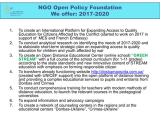 NGO Open Policy Foundation
We offer: 2017-2020
1. To create an International Platform for Expanding Access to Quality
Education for Citizens Affected by the Conflict (started to work on 2017 in
support of MES and French Embassy)
2. To conduct analytical research on identifying the needs of 2017-2020 and
to elaborate short-term strategic plan on expanding access to quality
education for children and youth affected by war
3. To create an Open Distance Educational Center (online school) “GREEN
STREAM” with a full course of the school curriculum (for 1-11 grades)
according to the state standards and new innovative content of STREAM
education with emphasis on forming responsible citizen
4. To transform already functioning website http://dostupnaosvita.com.ua/
(created with UNICEF support) into the open platform of distance learning
and providing a complex educational services to pupils and entrants from
Donbas and Crimea
5. To conduct comprehensive training for teachers with modern methods of
distance education, to launch the relevant courses in the pedagogical
universities
6. To expand information and advocacy campaigns
7. To create a network of counseling centers in the regions and at the
educational centers “Donbas-Ukraine”, “Crimea-Ukraine”
 