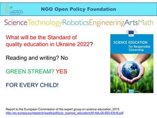 NGO Open Policy Foundation
What will be the Standard of
quality education in Ukraine 2022?
Reading and writing? No
GREEN STREAM? YES
FOR EVERY CHILD!
Report to the European Commission of the expert group on science education, 2015
http://ec.europa.eu/research/swafs/pdf/pub_science_education/KI-NA-26-893-EN-N.pdf
 