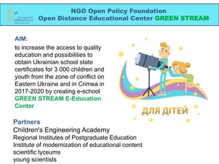 AIM:
to increase the access to quality
education and possibilities to
obtain Ukrainian school state
certificates for 3 000 children and
youth from the zone of conflict on
Eastern Ukraine and in Crimea in
2017-2020 by creating e-school
GREEN STREAM E-Education
Center
NGO Open Policy Foundation
Open Distance Educational Center GREEN STREAM
Partners
Children's Engineering Academy
Regional Institutes of Postgraduate Education
Institute of modernization of educational content
scientific lyceums
young scientists
 