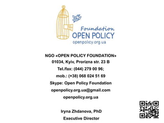 NGO «OPEN POLICY FOUNDАTION»
01034, Kyiv, Prorizna str. 23 B
Tel./fax: (044) 279 00 96;
mob.: (+38) 068 024 51 69
Skype: Open Policy Foundation
openpolicy.org.ua@gmail.com
openpolicy.org.ua
Iryna Zhdanova, PhD
Executive Director
 