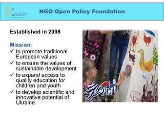 NGO Open Policy Foundation
Established in 2008
Mission:
 to promote traditional
European values
 to ensure the values of
sustainable development
 to expand access to
quality education for
children and youth
 to develop scientific and
innovative potential of
Ukraine
 