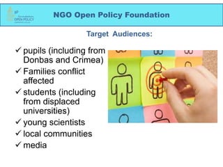 NGO Open Policy Foundation
 pupils (including from
Donbas and Crimea)
 Families conflict
affected
 students (including
from displaced
universities)
 young scientists
 local communities
 media
Target Audiences:
 