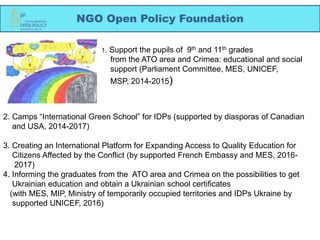 NGO Open Policy Foundation
1. Support the pupils of 9th and 11th grades
from the ATO area and Crimea: educational and social
support (Parliament Committee, MES, UNICEF,
MSP, 2014-2015)
2. Camps “International Green School” for IDPs (supported by diasporas of Canadian
and USA, 2014-2017)
3. Creating an International Platform for Expanding Access to Quality Education for
Citizens Affected by the Conflict (by supported French Embassy and MES, 2016-
2017)
4. Informing the graduates from the ATO area and Crimea on the possibilities to get
Ukrainian education and obtain a Ukrainian school certificates
(with MES, MIP, Ministry of temporarily occupied territories and IDPs Ukraine by
supported UNICEF, 2016)
 