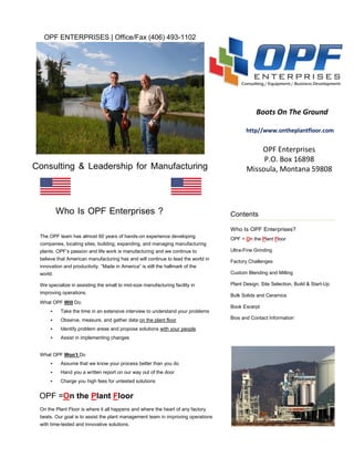 OPF ENTERPRISES | Office/Fax (406) 493-1102




                                                                                             Boots On The Ground

                                                                                         http//www.ontheplantfloor.com


                                                                                             OPF Enterprises
                                                                                              P.O. Box 16898
Consulting & Leadership for Manufacturing                                                Missoula, Montana 59808




          Who Is OPF Enterprises ?                                                Contents

                                                                                  Who Is OPF Enterprises?
 The OPF team has almost 60 years of hands-on experience developing
                                                                                  OPF = On the Plant Floor
 companies, locating sites, building, expanding, and managing manufacturing
 plants. OPF’s passion and life work is manufacturing and we continue to          Ultra-Fine Grinding
 believe that American manufacturing has and will continue to lead the world in
                                                                                  Factory Challenges
 innovation and productivity. “Made in America” is still the hallmark of the
 world.                                                                           Custom Blending and Milling

 We specialize in assisting the small to mid-size manufacturing facility in       Plant Design, Site Selection, Build & Start-Up
 improving operations.
                                                                                  Bulk Solids and Ceramics
 What OPF Will Do:
                                                                                  Book Excerpt
     •     Take the time in an extensive interview to understand your problems
     •     Observe, measure, and gather data on the plant floor                   Bios and Contact Information

     •     Identify problem areas and propose solutions with your people
     •     Assist in implementing changes


 What OPF Won’t Do
     •     Assume that we know your process better than you do
     •     Hand you a written report on our way out of the door
     •     Charge you high fees for untested solutions


 OPF =On the Plant Floor
 On the Plant Floor is where it all happens and where the heart of any factory
 beats. Our goal is to assist the plant management team in improving operations
 with time-tested and innovative solutions.
 
