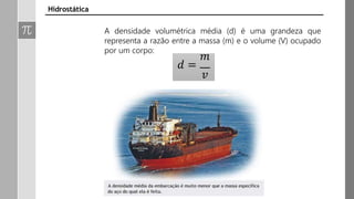 𝑚
𝑑 =
𝑣
Hidrostática
A densidade volumétrica média (d) é uma grandeza que
representa a razão entre a massa (m) e o volume (V) ocupado
por um corpo:
 
