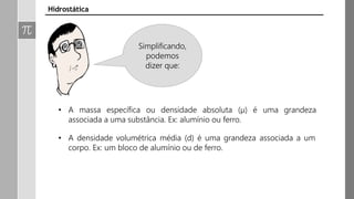 • A massa específica ou densidade absoluta (µ) é uma grandeza
associada a uma substância. Ex: alumínio ou ferro.
• A densidade volumétrica média (d) é uma grandeza associada a um
corpo. Ex: um bloco de alumínio ou de ferro.
Hidrostática
Simplificando,
podemos
dizer que:
 