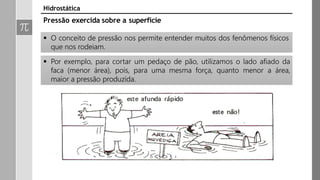 Pressão exercida sobre a superfície
 O conceito de pressão nos permite entender muitos dos fenômenos físicos
que nos rodeiam.
 Por exemplo, para cortar um pedaço de pão, utilizamos o lado afiado da
faca (menor área), pois, para uma mesma força, quanto menor a área,
maior a pressão produzida.
Hidrostática
 