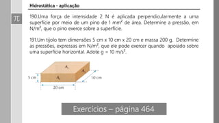 Hidrostática - aplicação
190.Uma força de intensidade 2 N é aplicada perpendicularmente a uma
superfície por meio de um pino de 1 mm² de área. Determine a pressão, em
N/m², que o pino exerce sobre a superfície.
191.Um tijolo tem dimensões 5 cm x 10 cm x 20 cm e massa 200 g. Determine
as pressões, expressas em N/m², que ele pode exercer quando apoiado sobre
uma superfície horizontal. Adote g = 10 m/s².
Exercícios – página 464
 