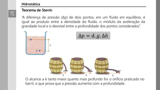 Hidrostática
Teorema de Stevin
“A diferença de pressão (∆p) de dois pontos, em um fluido em equilíbrio, é
igual ao produto entre a densidade do fluido, o módulo da aceleração da
gravidade local e o desnível entre a profundidade dos pontos considerados”.
Δ𝑝 = d. 𝑔. ∆ℎ
O alcance a é tanto maior quanto mais profundo for o orifício praticado no
barril, o que prova que a pressão aumenta com a profundidade.
 