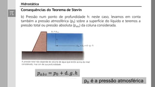 𝑝𝑎𝑏𝑠 = 𝑝0 + d. 𝑔. ℎ
p0 é a pressão atmosférica
Hidrostática
Consequências do Teorema de Stevin
b) Pressão num ponto de profundidade h: neste caso, levamos em conta
também a pressão atmosférica (p0) sobre a superfície do líquido e teremos a
pressão total ou pressão absoluta (pabs) da coluna considerada.
 