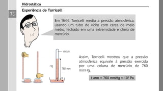 Em 1644, Torricelli mediu a pressão atmosférica,
usando um tubo de vidro com cerca de meio
metro, fechado em uma extremidade e cheio de
mercúrio.
Assim, Torricelli mostrou que a pressão
atmosférica equivale à pressão exercida
por uma coluna de mercúrio de 760
mmHg.
1 atm = 760 mmHg = 105 Pa
Experiência de Torricelli
Hidrostática
 