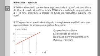 R.196 Um reservatório contém água, cuja densidade é 1 g/cm³, até uma altura
de 10 m. A pressão atmosférica local é 105 N/m² e a aceleração da gravidade é
g = 10 m/s². Determine a pressão no fundo do reservatório expressa em
N/m².
R.197 A pressão no interior de um líquido homogêneo em equilíbrio varia com
a profundidade, de acordo com o gráfico. Determine:
a) a pressão atmosférica;
b)a densidade do líquido;
c)a pressão à profundidade de 20 m.
(Adote g = 10 m/s².)
Hidrostática – aplicação
 