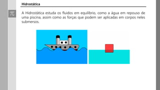 Hidrostática
A Hidrostática estuda os fluidos em equilíbrio, como a água em repouso de
uma piscina, assim como as forças que podem ser aplicadas em corpos neles
submersos.
 