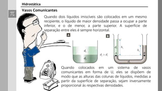 Quando dois líquidos imiscíveis são colocados em um mesmo
recipiente, o líquido de maior densidade passa a ocupar a parte
inferior, e o de menor, a parte superior. A superfície de
separação entre eles é sempre horizontal.
Vasos Comunicantes
Hidrostática
Quando colocados em um sistema de vasos
comunicantes em forma de U, eles se dispõem de
modo que as alturas das colunas de líquidos, medidas a
partir da superfície de separação, sejam inversamente
proporcional às respectivas densidades.
 