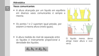 Hidrostática
Vasos comunicantes
 A altura alcançada por um líquido em equilíbrio
em diversos vasos comunicantes é sempre a
mesma.
 Os pontos 1 e 2 suportam igual pressão, por
estarem à mesma altura (níveis iguais).
 A altura medida do nível de separação entre
os líquidos é inversamente proporcional à
densidade dos líquidos.
d1. h1 = d2. h2
O líquido menos denso
atinge maior altura e vice-
versa.
 