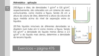 Hidrostática – aplicação
200.Água e óleo, de densidades 1 g/cm³ e 0,8 g/cm³,
respectivamente, são colocados em um sistema de vasos
comunicantes, como mostra a figura. Sendo 26 cm a
altura da coluna de óleo, determine a altura da coluna de
água medida acima do nível de separação entre os
líquidos.
201.Três líquidos imiscíveis de diferentes densidades se
dispõem num tubo em U como mostra a figura. Sendo
0,6 g/cm³ a densidade do líquido menos denso e 2,5
g/cm³ a do líquido mais denso, determine a densidade
do terceiro líquido.
Exercícios – página 476
 