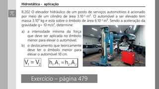 Exercício – página 479
Hidrostática – aplicação
R.202 O elevador hidráulico de um posto de serviços automotivos é acionado
por meio de um cilindro de área 3.10-5 m². O automóvel a ser elevado tem
massa 3.10³ kg e está sobre o êmbolo de área 6.10-3 m². Sendo a aceleração da
gravidade g= 10 m/s², determine:
a) a intensidade mínima da força
que deve ser aplicada no êmbolo
menor para elevar o automóvel;
b) o deslocamento que teoricamente
deve ter o êmbolo menor para
elevar o automóvel 10 cm.
 