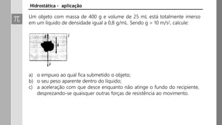 Um objeto com massa de 400 g e volume de 25 mL está totalmente imerso
em um líquido de densidade igual a 0,8 g/mL. Sendo g = 10 m/s2, calcule:
a) o empuxo ao qual fica submetido o objeto;
b) o seu peso aparente dentro do líquido;
c) a aceleração com que desce enquanto não atinge o fundo do recipiente,
desprezando-se quaisquer outras forças de resistência ao movimento.
Hidrostática – aplicação
 